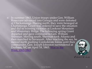 In summer 1863, Union troops under Gen. William Rosecrans advanced into Georgia and were defeated at Chickamauga. Fleeing north, they were besieged at Chattanooga. Grant was ordered to save the situation and did so winning victories at Lookout Mountain and Missionary Ridge. The following spring Grant departed and gave command to Gen. William Sherman. Moving south, Sherman took Atlanta and then marched to Savannah. After reaching the sea, he moved north pushing Confederate forces until their commander, Gen. Joseph Johnston surrendered at Durham, NC on April 18, 1865. War in the West, 1863-18653/4/2010Social Studies10