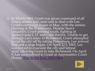 In March 1864, Grant was given command of all Union armies and came east to deal with Lee. Grant's campaign began in May, with the armies clashing at the Wilderness. Despite heavy casualties, Grant pressed south, fighting at Spotsylvania C.H. and Cold Harbor. Unable to get through Lee's army to Richmond, Grant attempted to cut the city off by taking Petersburg. Lee arrived first and a siege began. On April 2/3, 1865, Lee was forced to evacuate the city and retreat west, allowing Grant to take Richmond. On April 9, Lee surrendered to Grant at Appomattox Court House. War in the East, 1863-18653/4/2010Social Studies11