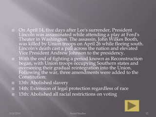 On April 14, five days after Lee's surrender, President Lincoln was assassinated while attending a play at Ford's Theater in Washington. The assassin, John Wilkes Booth, was killed by Union troops on April 26 while fleeing south. Lincoln's death cast a pall across the nation and elevated Vice President Andrew Johnson to the presidency.With the end of fighting a period known as Reconstruction began, with Union troops occupying Southern states and overseeing their gradual reintegration into the Union. Following the war, three amendments were added to the Constitution: 13th: Abolished slavery 14th: Extension of legal protection regardless of race 15th: Abolished all racial restrictions on voting 3/4/2010Social Studies12