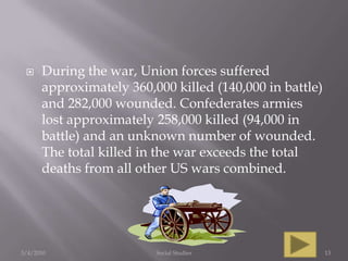 During the war, Union forces suffered approximately 360,000 killed (140,000 in battle) and 282,000 wounded. Confederates armies lost approximately 258,000 killed (94,000 in battle) and an unknown number of wounded. The total killed in the war exceeds the total deaths from all other US wars combined.3/4/2010Social Studies13