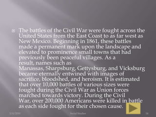 The battles of the Civil War were fought across the United States from the East Coast to as far west as New Mexico. Beginning in 1861, these battles made a permanent mark upon the landscape and elevated to prominence small towns that had previously been peaceful villages. As a result, names such as Manassas, Sharpsburg, Gettysburg, and Vicksburg became eternally entwined with images of sacrifice, bloodshed, and heroism. It is estimated that over 10,000 battles of various sizes were fought during the Civil War as Union forces marched towards victory. During the Civil War, over 200,000 Americans were killed in battle as each side fought for their chosen cause.3/4/2010Social Studies14