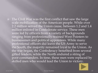 The Civil War was the first conflict that saw the large scale mobilization of the American people. While over 2.2 million served the Union cause, between 1.2 and 1.4 million enlisted in Confederate service. These men were led by officers from a variety of backgrounds ranging from professionally-trained West Pointers to businessmen and political appointees. While many professional officers did leave the US Army to serve the South, the majority remained loyal to the Union. As the war began, the Confederacy benefited from several gifted leaders, while the North endured a string of poor commanders. In time, these men were replaced by skilled men who would lead the Union to victory.3/4/2010Social Studies15