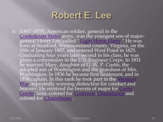 Robert E. Lee(1807-1870), American soldier, general in the Confederate States army, was the youngest son of major-general Henry Lee, called " Light Horse Harry." He was born at Stratford, Westmoreland county, Virginia, on the 19th of January 1807, and entered West Point in 1825. Graduating four years later second in his class, he was given a commission in the U.S. Engineer Corps. In 1831 he married Mary, daughter of G. W. P. Custis, the adopted son of Washington and the grandson of Mrs. Washington. In 1836 he became first lieutenant, and in 1838 captain. In this rank he took part in the Mexican War, repeatedly winning distinction for conduct and bravery. He received the brevets of major for Cerro Gordo, lieut.-colonel for Contreras-Churubusco and colonel for Chapultepec. 3/4/2010Social Studies16