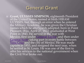 General GrantGrant, ULYSSES SIMPSON, eighteenth President of the United States; named at birth HIRAM ULYSSES, but, through an error when he entered the Military Academy, he was given the Christian names which he afterwards adopted; born in Point Pleasant, 0hio, April 27, 1822; graduated at West Point in 1843. He served in the war with Mexico, first under General Taylor, and then under General Scott, taking part in every battle between Vera Cruz and the city of Mexico. He was made captain in 1853, and resigned the next year, when he settled in St. Louis. He was one of the first to offer his services to the national government when the Civil War broke out.3/4/2010Social Studies17