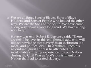 We are all Sons. Sons of Slaves, Sons of Slave Holders, and Sons of People who looked the other way. We are the Sons of the South. We have come a long way down a very long road. We have a long way to go. Slavery was evil. Robert E. Lee once said, “There are few, I believe, in this enlightened age, who will not acknowledge that slavery as an institution is a moral and political evil”. In Abraham Lincoln’s second inaugural address he attributed the incalculable suffering experienced by our Nation during the Civil War as God’s punishment on a Nation that had tolerated slavery.3/4/2010Social Studies18