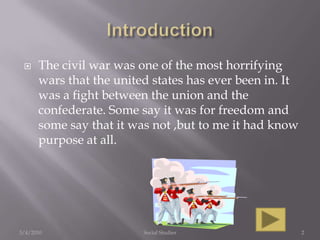 IntroductionThe civil war was one of the most horrifying wars that the united states has ever been in. It was a fight between the union and the confederate. Some say it was for freedom and some say that it was not ,but to me it had know purpose at all.3/4/2010Social Studies2