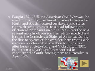 Fought 1861-1865, the American Civil War was the result of decades of sectional tensions between the North and South. Focused on slavery and states rights, these issues came to a head following the election of Abraham Lincoln in 1860. Over the next several months eleven southern states seceded and formed the Confederate States of America. During the first two years of the war, Southern troops won numerous victories but saw their fortunes turn after losses at Gettysburg and Vicksburg in 1863. From then on, Northern forces worked to conqueror the South, forcing them to surrender in April 1865.3/4/2010Social Studies3
