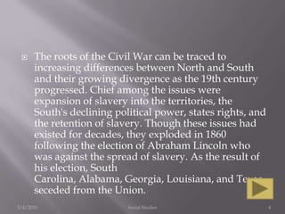 The roots of the Civil War can be traced to increasing differences between North and South and their growing divergence as the 19th century progressed. Chief among the issues were expansion of slavery into the territories, the South's declining political power, states rights, and the retention of slavery. Though these issues had existed for decades, they exploded in 1860 following the election of Abraham Lincoln who was against the spread of slavery. As the result of his election, South Carolina, Alabama, Georgia, Louisiana, and Texas seceded from the Union.3/4/2010Social Studies4