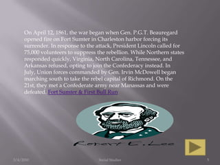 3/4/2010Social Studies5On April 12, 1861, the war began when Gen. P.G.T. Beauregard opened fire on Fort Sumter in Charleston harbor forcing its surrender. In response to the attack, President Lincoln called for 75,000 volunteers to suppress the rebellion. While Northern states responded quickly, Virginia, North Carolina, Tennessee, and Arkansas refused, opting to join the Confederacy instead. In July, Union forces commanded by Gen. Irvin McDowell began marching south to take the rebel capital of Richmond. On the 21st, they met a Confederate army near Manassas and were defeated. Fort Sumter & First Bull Run