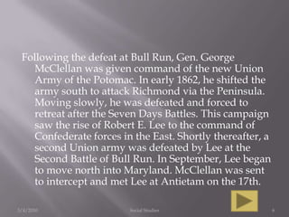 Following the defeat at Bull Run, Gen. George McClellan was given command of the new Union Army of the Potomac. In early 1862, he shifted the army south to attack Richmond via the Peninsula. Moving slowly, he was defeated and forced to retreat after the Seven Days Battles. This campaign saw the rise of Robert E. Lee to the command of Confederate forces in the East. Shortly thereafter, a second Union army was defeated by Lee at the Second Battle of Bull Run. In September, Lee began to move north into Maryland. McClellan was sent to intercept and met Lee at Antietam on the 17th.3/4/2010Social Studies6