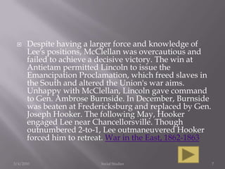 Despite having a larger force and knowledge of Lee's positions, McClellan was overcautious and failed to achieve a decisive victory. The win at Antietam permitted Lincoln to issue the Emancipation Proclamation, which freed slaves in the South and altered the Union's war aims. Unhappy with McClellan, Lincoln gave command to Gen. Ambrose Burnside. In December, Burnside was beaten at Fredericksburg and replaced by Gen. Joseph Hooker. The following May, Hooker engaged Lee near Chancellorsville. Though outnumbered 2-to-1, Lee outmaneuvered Hooker forced him to retreat. War in the East, 1862-18633/4/2010Social Studies7