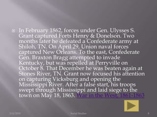 In February 1862, forces under Gen. Ulysses S. Grant captured Forts Henry & Donelson. Two months later he defeated a Confederate army at Shiloh, TN. On April 29, Union naval forces captured New Orleans. To the east, Confederate Gen. Braxton Bragg attempted to invade Kentucky, but was repelled at Perryville on October 8. That December he was beaten again at Stones River, TN. Grant now focused his attention on capturing Vicksburg and opening the Mississippi River. After a false start, his troops swept through Mississippi and laid siege to the town on May 18, 1863. War in the West, 1861-18633/4/2010Social Studies8