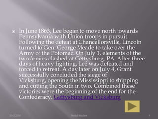 In June 1863, Lee began to move north towards Pennsylvania with Union troops in pursuit. Following the defeat at Chancellorsville, Lincoln turned to Gen. George Meade to take over the Army of the Potomac. On July 1, elements of the two armies clashed at Gettysburg, PA. After three days of heavy fighting, Lee was defeated and forced to retreat. A day later on July 4, Grant successfully concluded the siege of Vicksburg, opening the Mississippi to shipping and cutting the South in two. Combined these victories were the beginning of the end for the Confederacy. Gettysburg and Vicksburg3/4/2010Social Studies9