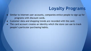 Loyalty Programs
● Similar to internet user accounts, companies entice people to sign up for
programs with discount cards.
● Customer data and shopping trends are recorded with the card.
● The card account creates an identity which the store can use to track
people’s particular purchasing habits.
 