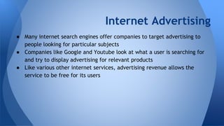 Internet Advertising
● Many internet search engines offer companies to target advertising to
people looking for particular subjects
● Companies like Google and Youtube look at what a user is searching for
and try to display advertising for relevant products
● Like various other internet services, advertising revenue allows the
service to be free for its users
 