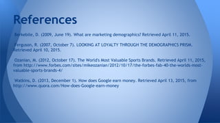 References
Berkebile, D. (2009, June 19). What are marketing demographics? Retrieved April 11, 2015.
Ferguson, R. (2007, October 7). LOOKING AT LOYALTY THROUGH THE DEMOGRAPHICS PRISM.
Retrieved April 10, 2015.
Ozanian, M. (2012, October 17). The World's Most Valuable Sports Brands. Retrieved April 11, 2015,
from http://www.forbes.com/sites/mikeozanian/2012/10/17/the-forbes-fab-40-the-worlds-most-
valuable-sports-brands-4/
Watkins, D. (2013, December 1). How does Google earn money. Retrieved April 13, 2015, from
http://www.quora.com/How-does-Google-earn-money
 