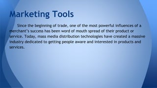 Marketing Tools
Since the beginning of trade, one of the most powerful influences of a
merchant’s success has been word of mouth spread of their product or
service. Today, mass media distribution technologies have created a massive
industry dedicated to getting people aware and interested in products and
services.
 