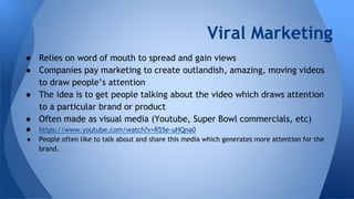 Viral Marketing
● Relies on word of mouth to spread and gain views
● Companies pay marketing to create outlandish, amazing, moving videos
to draw people’s attention
● The idea is to get people talking about the video which draws attention
to a particular brand or product
● Often made as visual media (Youtube, Super Bowl commercials, etc)
● https://www.youtube.com/watch?v=R55e-uHQna0
● People often like to talk about and share this media which generates more attention for the
brand.
 
