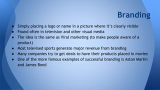 Branding
● Simply placing a logo or name in a picture where it’s clearly visible
● Found often in television and other visual media
● The idea is the same as Viral marketing (to make people aware of a
product)
● Most televised sports generate major revenue from branding
● Many companies try to get deals to have their products placed in movies
● One of the more famous examples of successful branding is Aston Martin
and James Bond
 