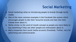 Social Marketing
● Social marketing relies on introducing people to brands through social
media.
● One of the more common examples is the Facebook like system which
encourages people to like their favourite brands and then lets their
friends know about it.
● Works similar to the word of mouth concept as people are more likely to
buy something if they see other people are enthusiastic about it.
● Many companies have social media accounts (Facebook, Twitter, etc) for
advertising and communication
 
