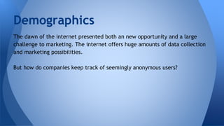 Demographics
The dawn of the internet presented both an new opportunity and a large
challenge to marketing. The internet offers huge amounts of data collection
and marketing possibilities.
But how do companies keep track of seemingly anonymous users?
 