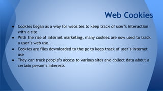 Web Cookies
● Cookies began as a way for websites to keep track of user’s interaction
with a site.
● With the rise of internet marketing, many cookies are now used to track
a user’s web use.
● Cookies are files downloaded to the pc to keep track of user’s internet
use
● They can track people’s access to various sites and collect data about a
certain person’s interests
 