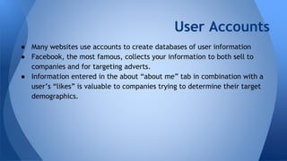 User Accounts
● Many websites use accounts to create databases of user information
● Facebook, the most famous, collects your information to both sell to
companies and for targeting adverts.
● Information entered in the about “about me” tab in combination with a
user’s “likes” is valuable to companies trying to determine their target
demographics.
 