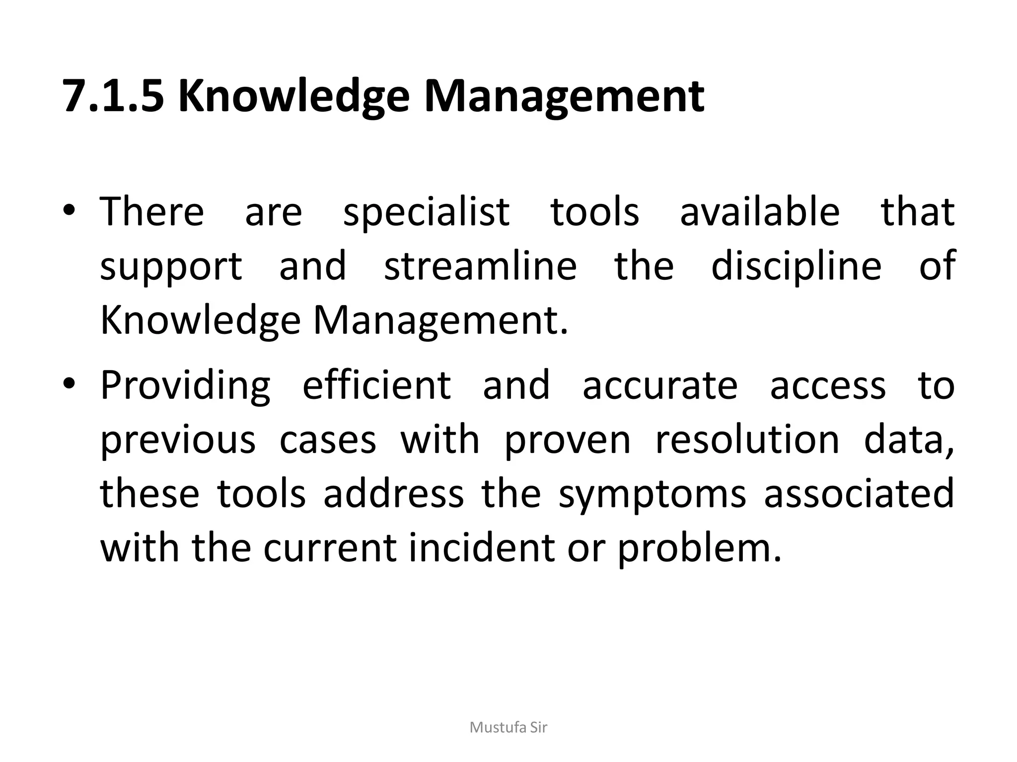 7.1.5 Knowledge Management
• There are specialist tools available that
support and streamline the discipline of
Knowledge Management.
• Providing efficient and accurate access to
previous cases with proven resolution data,
these tools address the symptoms associated
with the current incident or problem.
Mustufa Sir
 