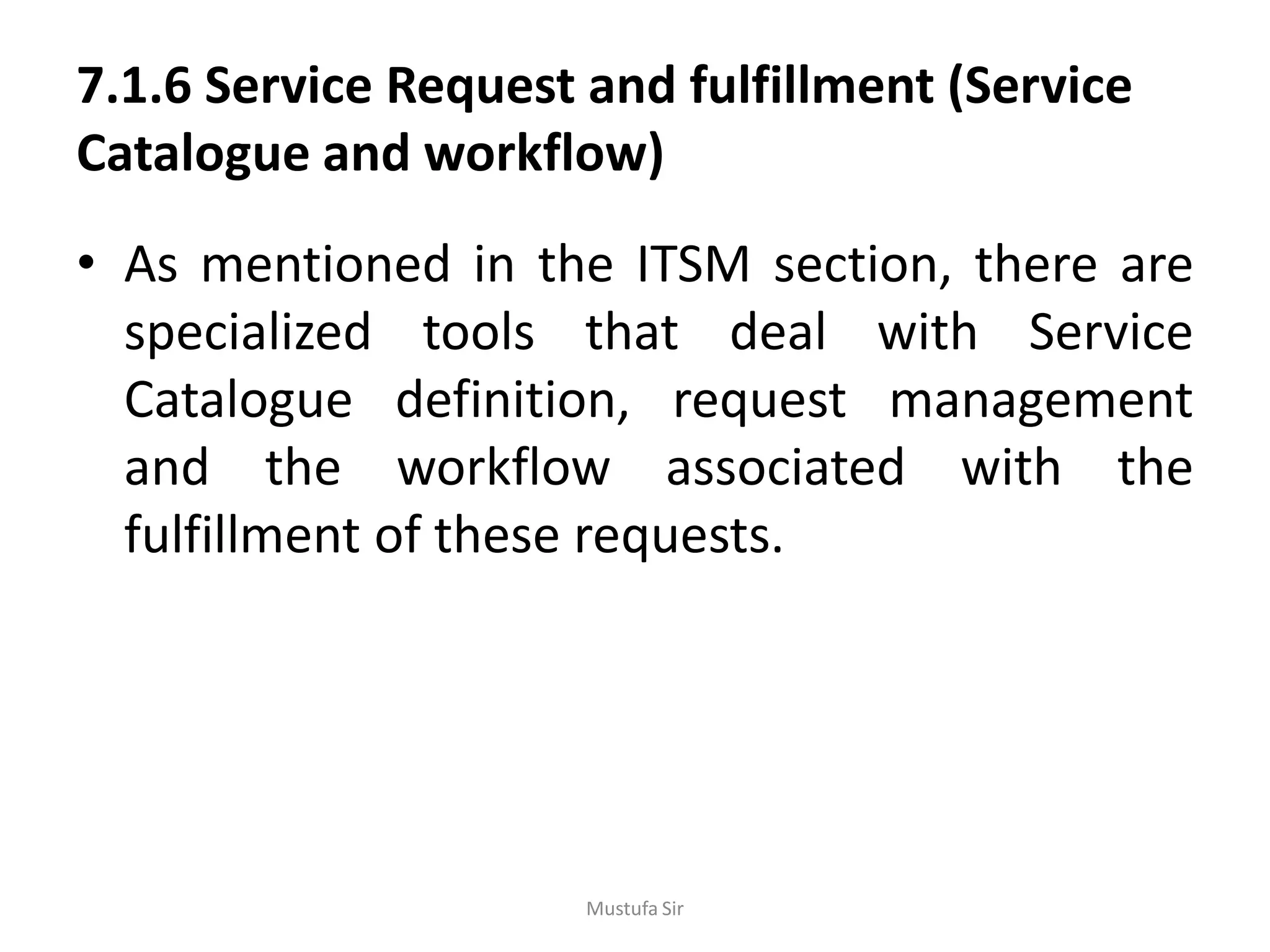 7.1.6 Service Request and fulfillment (Service
Catalogue and workflow)
• As mentioned in the ITSM section, there are
specialized tools that deal with Service
Catalogue definition, request management
and the workflow associated with the
fulfillment of these requests.
Mustufa Sir
 