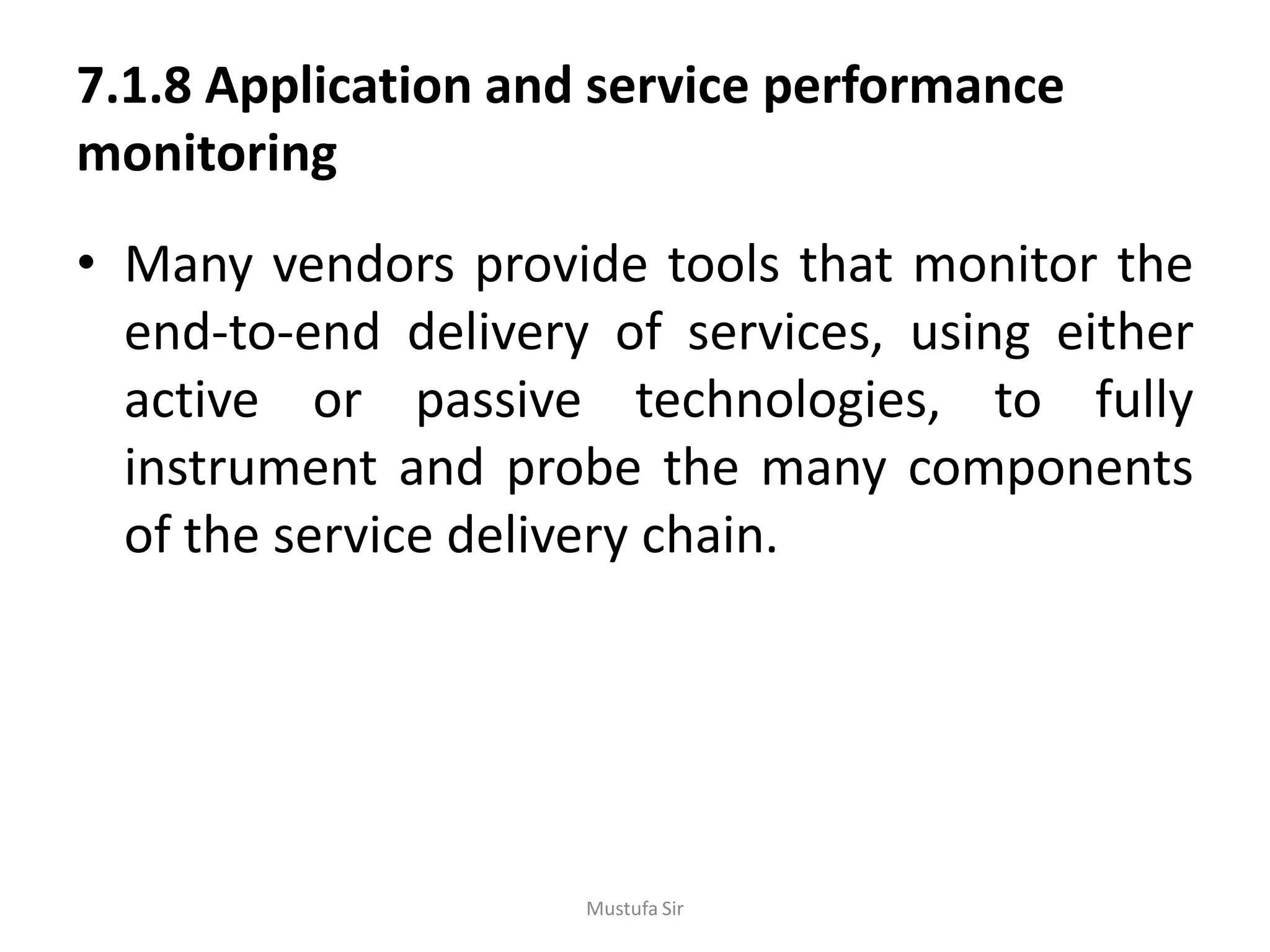 7.1.8 Application and service performance
monitoring
• Many vendors provide tools that monitor the
end-to-end delivery of services, using either
active or passive technologies, to fully
instrument and probe the many components
of the service delivery chain.
Mustufa Sir
 