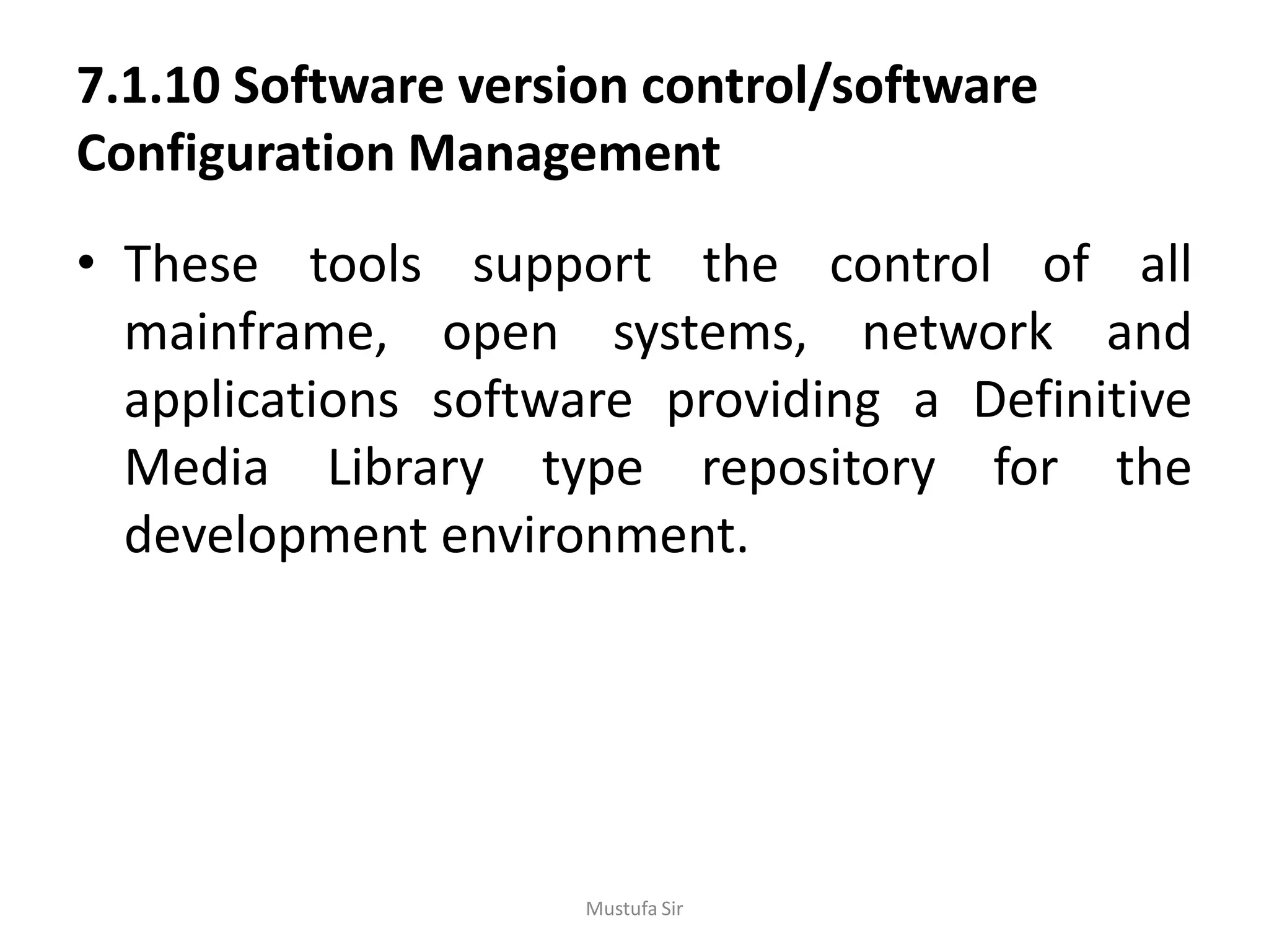 7.1.10 Software version control/software
Configuration Management
• These tools support the control of all
mainframe, open systems, network and
applications software providing a Definitive
Media Library type repository for the
development environment.
Mustufa Sir
 