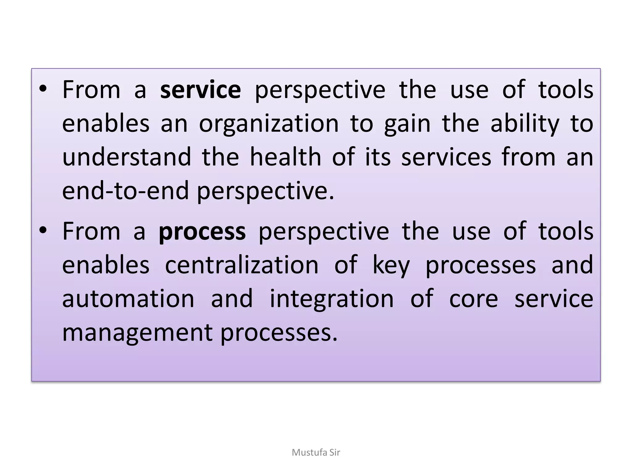 • From a service perspective the use of tools
enables an organization to gain the ability to
understand the health of its services from an
end-to-end perspective.
• From a process perspective the use of tools
enables centralization of key processes and
automation and integration of core service
management processes.
Mustufa Sir
 