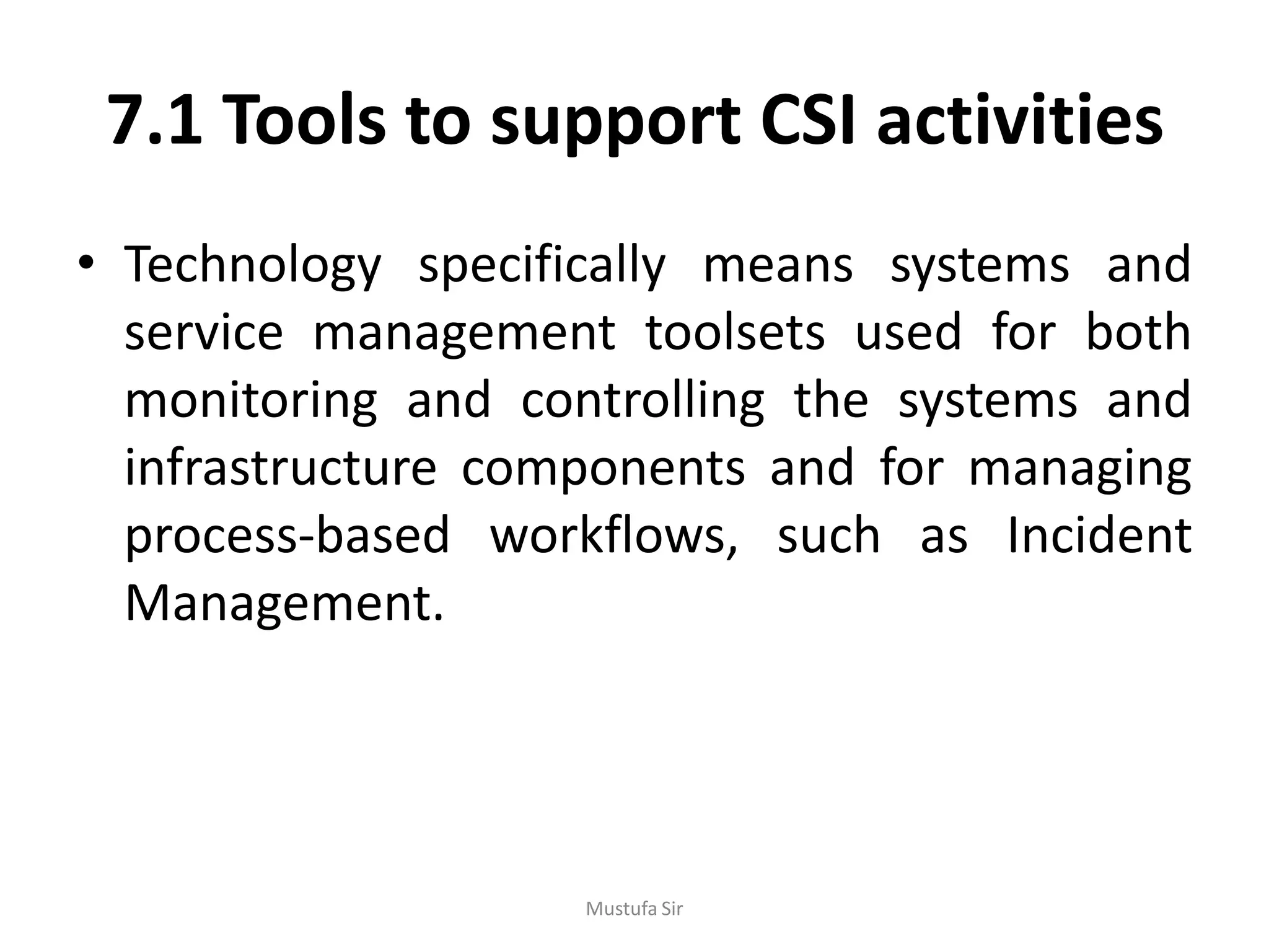 7.1 Tools to support CSI activities
• Technology specifically means systems and
service management toolsets used for both
monitoring and controlling the systems and
infrastructure components and for managing
process-based workflows, such as Incident
Management.
Mustufa Sir
 