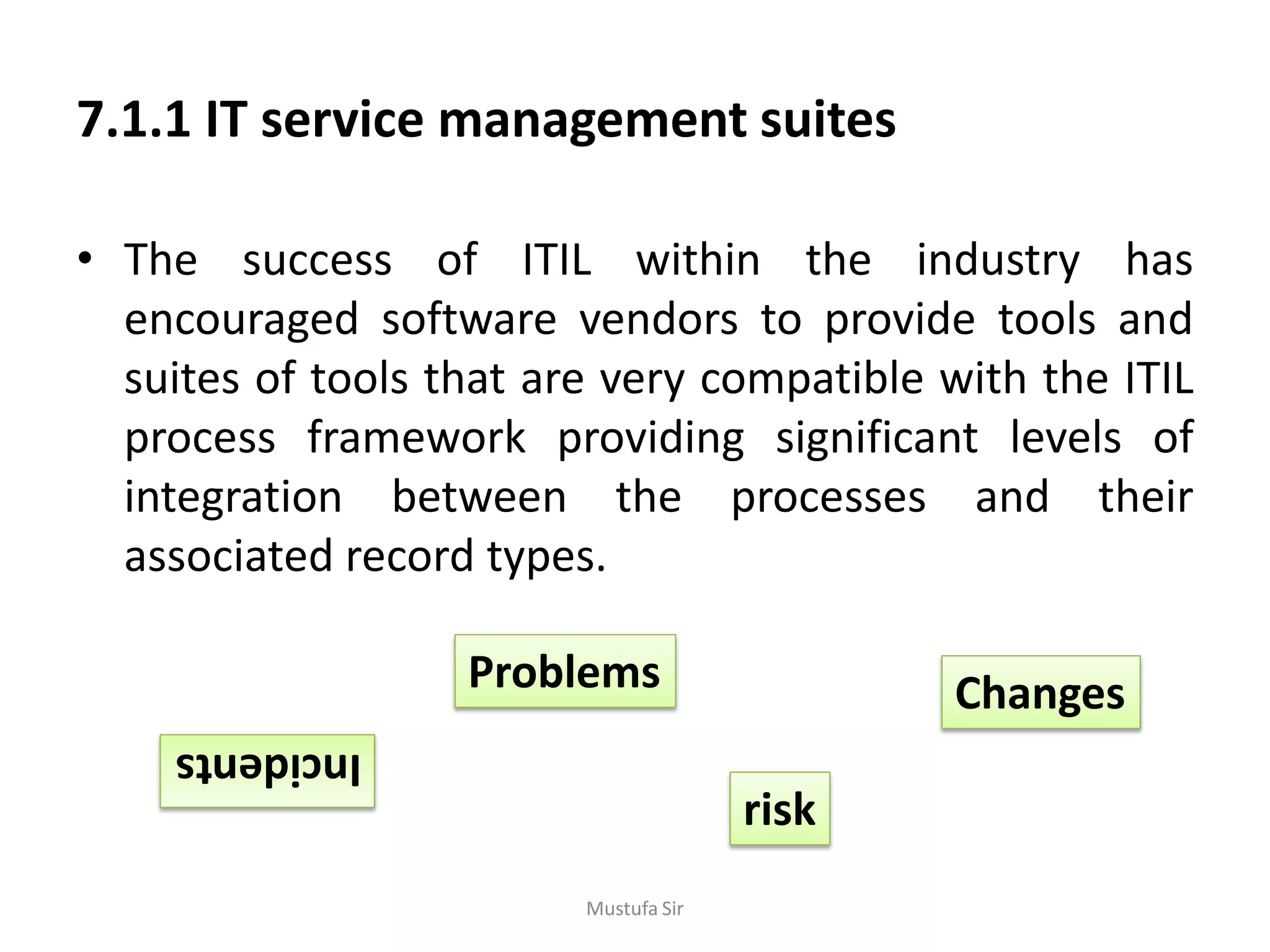 7.1.1 IT service management suites
• The success of ITIL within the industry has
encouraged software vendors to provide tools and
suites of tools that are very compatible with the ITIL
process framework providing significant levels of
integration between the processes and their
associated record types.
Incidents
Problems Changes
risk
Mustufa Sir
 