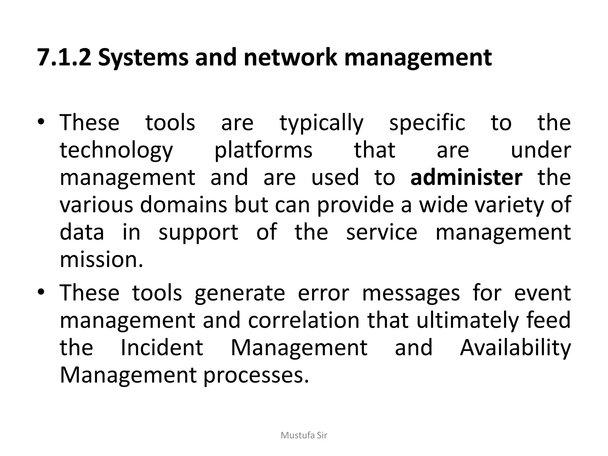 7.1.2 Systems and network management
• These tools are typically specific to the
technology platforms that are under
management and are used to administer the
various domains but can provide a wide variety of
data in support of the service management
mission.
• These tools generate error messages for event
management and correlation that ultimately feed
the Incident Management and Availability
Management processes.
Mustufa Sir
 