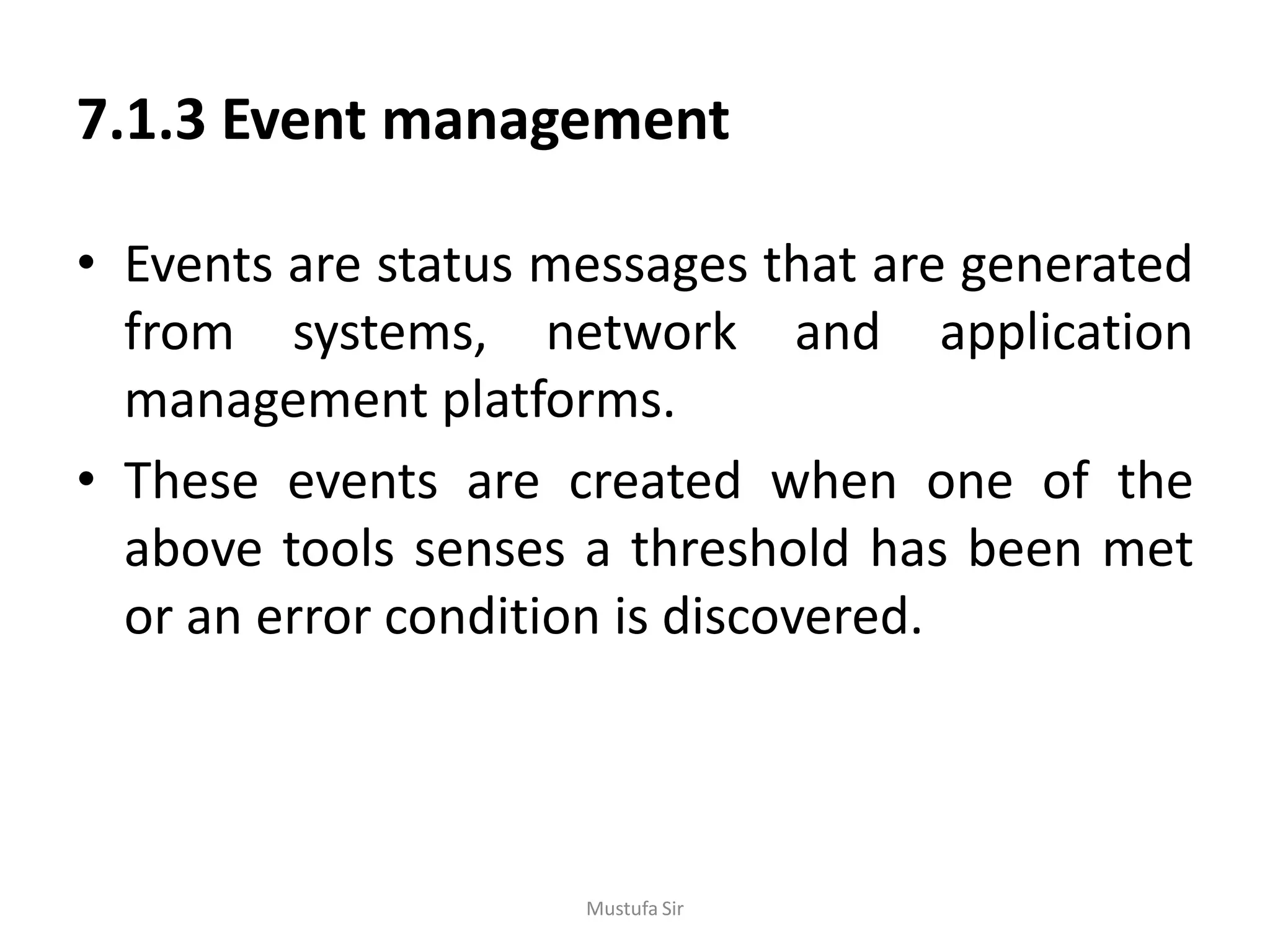 7.1.3 Event management
• Events are status messages that are generated
from systems, network and application
management platforms.
• These events are created when one of the
above tools senses a threshold has been met
or an error condition is discovered.
Mustufa Sir
 
