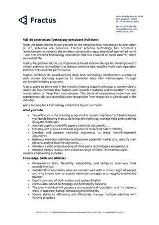 Full job description: Technology consultant (Full-time)
From the smartphones in our pockets to the networks that help make real the vision
of IoT, antennas are pervasive. Fractus’ antenna technology has provided a
revolutionary response to the wireless connectivity requirements of connected world
– and the antenna technology innovation that has enabled an even smarter, more
connected life.
Fractus has pioneered the use of geometry-based antenna design and development to
deliver antenna technology that reduces antenna size, enables multi-band operation
and improves antenna performance.
Fractus combines its award-winning deep tech technology development experience
with proven licensing expertise to monetize deep tech technologies through
worldwide licensing programs.
Fractus plays an active role in the industry, helping shape intellectual property rules to
create an environment that fosters and rewards creativity and innovation through
monetization of Deep Tech technologies. This blend of engineering know-how and
entrepreneurial track record has won recognition from respected organizations in the
industry.
We’re looking for a Technology consultant to join our Team!
What you’ll do
• You will work in the licensing programs for monetizing Deep Tech technologies
worldwide helping Fractus do things the right way, manage risks and creatively
navigate challenges
• Analyze patents, scientific papers, technical documents, …
• Develop and prepare technical arguments to defend patent validity
• Develop and prepare technical arguments to rebut non-infringement
arguments
• Business analytical activities to dimension potential market size, identify main
players, analyze business dynamics, …
• Maintain a solid understanding of third-party technologies and products
• Become deeply familiar with a diverse range of Deep Tech technologies
Reserve engineering activities
Knowledge, Skills and Abilities
• Perseverance skills, flexibility, adaptability, and ability to creatively think
outside-the-box
• Collaborative teammate who can connect well with a broad range of people
and who knows how to explain technical concepts in an easy-to-understand
manner
• Good command of both written and spoken English
• Enthusiastic about technology and technology business
• The ideal individual will possess a strong technical foundation and the desire to
work in customer facing, consulting environments
• Strong ability to efficiently and effectively manage multiple activities with
varying priorities
 