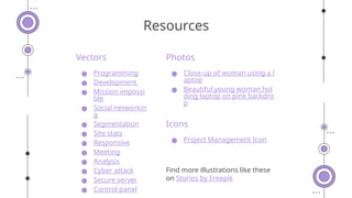 Vectors
● Programming
● Development
● Mission impossi
ble
● Social networkin
g
● Segmentation
● Site stats
● Responsive
● Meeting
● Analysis
● Cyber attack
● Secure server
● Control panel
Photos
● Close-up of woman using a l
aptop
● Beautiful young woman hol
ding laptop on pink backdro
p
Icons
● Project Management Icon
Find more illustrations like these
on Stories by Freepik
Resources
 