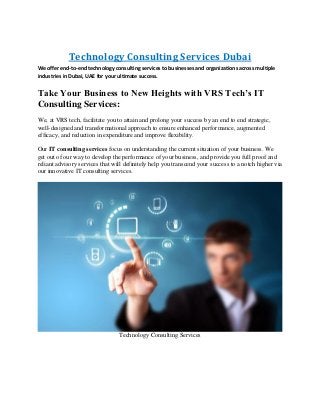 Technology Consulting Services Dubai
We offer end-to-end technology consulting services to businesses and organizations across multiple
industries in Dubai, UAE for your ultimate success.
Take Your Business to New Heights with VRS Tech’s IT
Consulting Services:
We, at VRS tech, facilitate you to attain and prolong your success by an end to end strategic,
well-designed and transformational approach to ensure enhanced performance, augmented
efficacy, and reduction in expenditure and improve flexibility.
Our IT consulting services focus on understanding the current situation of your business. We
get out of our way to develop the performance of your business, and provide you full proof and
reliant advisory services that will definitely help you transcend your success to a notch higher via
our innovative IT consulting services.
Technology Consulting Services
 