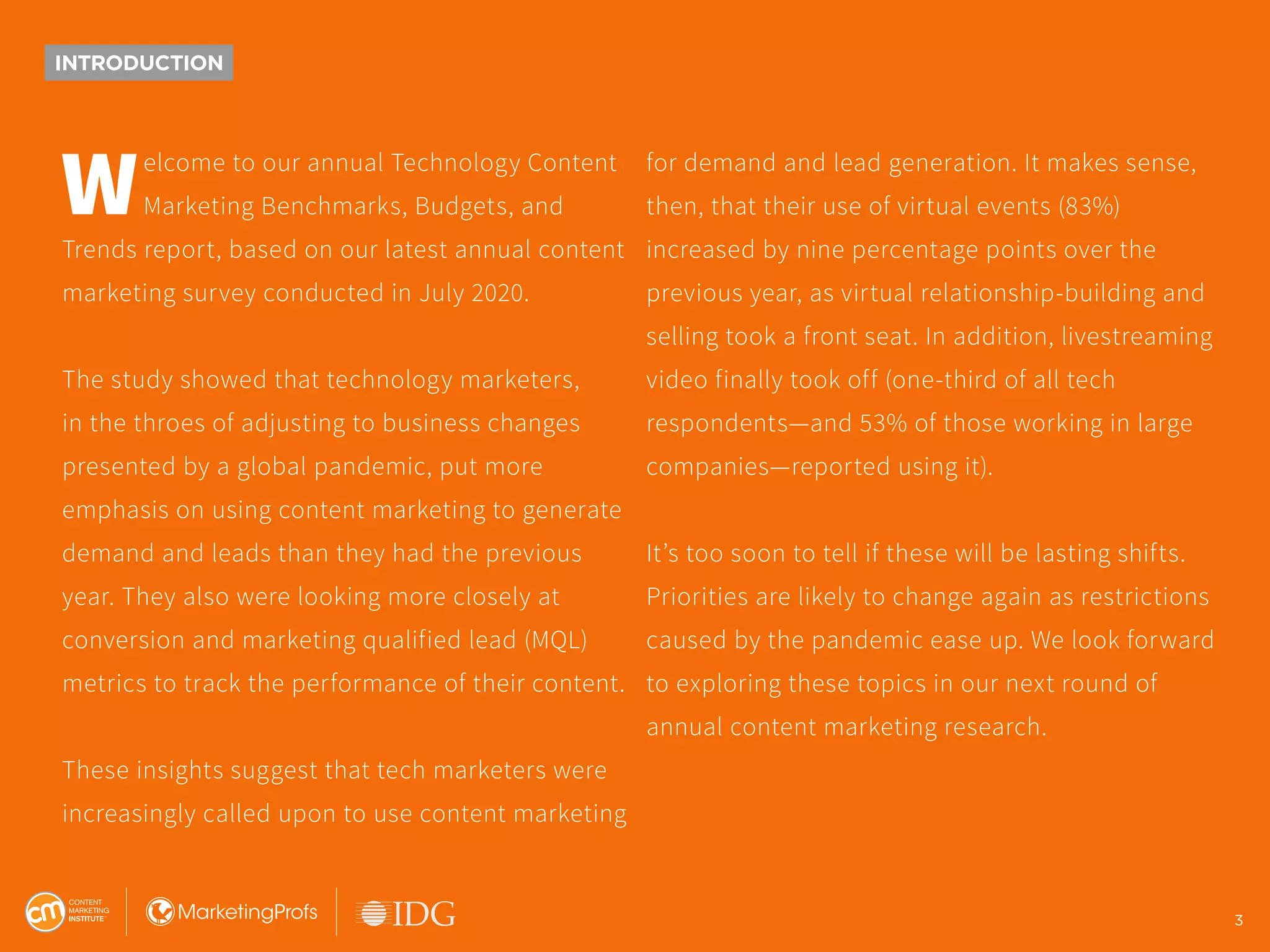 3
INTRODUCTION
Welcome to our annual Technology Content
Marketing Benchmarks, Budgets, and
Trends report, based on our latest annual content
marketing survey conducted in July 2020.
The study showed that technology marketers,
in the throes of adjusting to business changes
presented by a global pandemic, put more
emphasis on using content marketing to generate
demand and leads than they had the previous
year. They also were looking more closely at
conversion and marketing qualified lead (MQL)
metrics to track the performance of their content.
These insights suggest that tech marketers were
increasingly called upon to use content marketing
for demand and lead generation. It makes sense,
then, that their use of virtual events (83%)
increased by nine percentage points over the
previous year, as virtual relationship-building and
selling took a front seat. In addition, livestreaming
video finally took off (one-third of all tech
respondents—and 53% of those working in large
companies—reported using it).
It’s too soon to tell if these will be lasting shifts.
Priorities are likely to change again as restrictions
caused by the pandemic ease up. We look forward
to exploring these topics in our next round of
annual content marketing research.
3
 