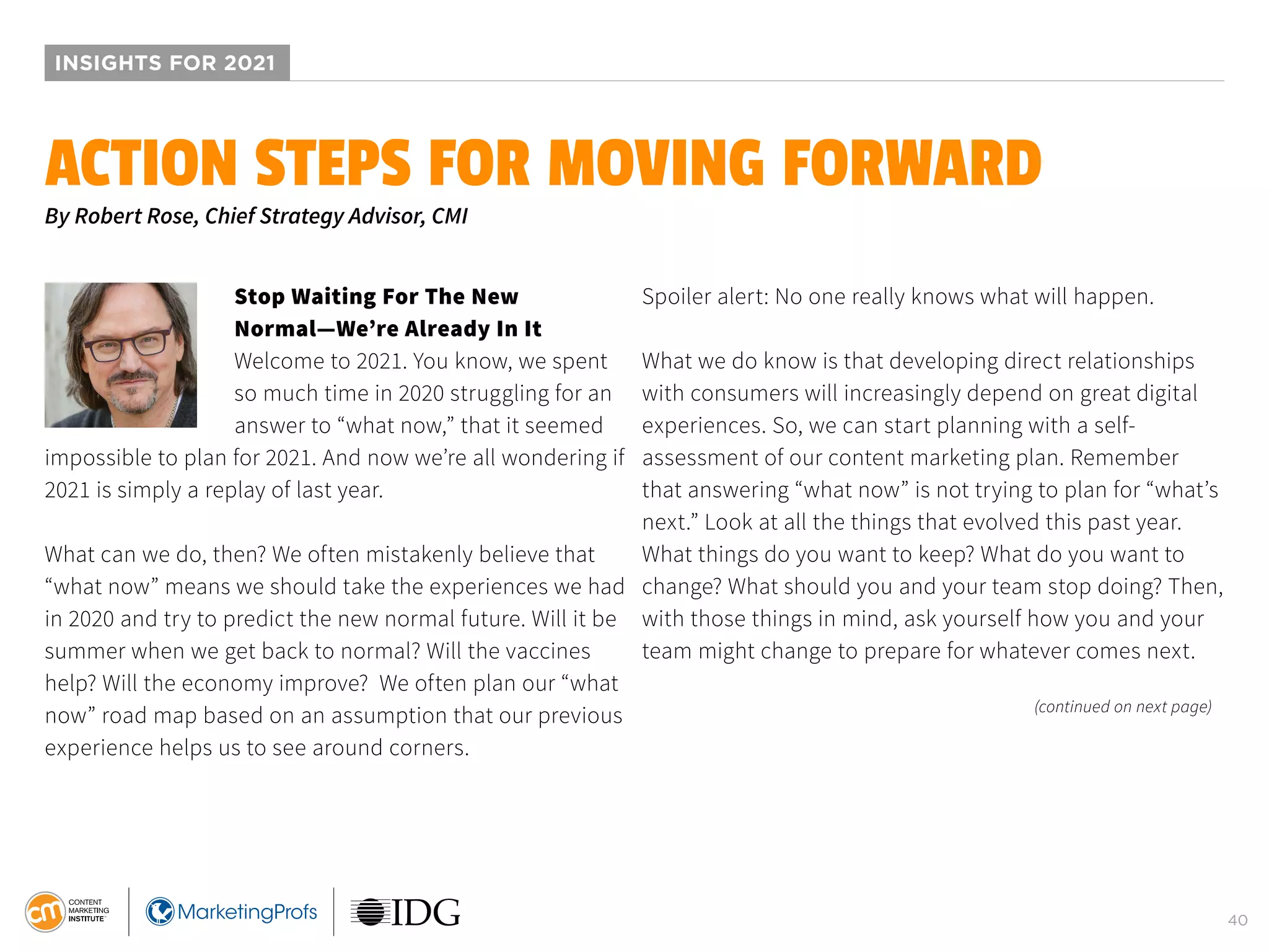 40
INSIGHTS FOR 2021
Stop Waiting For The New
Normal—We’re Already In It
Welcome to 2021. You know, we spent
so much time in 2020 struggling for an
answer to “what now,” that it seemed
impossible to plan for 2021. And now we’re all wondering if
2021 is simply a replay of last year.
What can we do, then? We often mistakenly believe that
“what now” means we should take the experiences we had
in 2020 and try to predict the new normal future. Will it be
summer when we get back to normal? Will the vaccines
help? Will the economy improve? We often plan our “what
now” road map based on an assumption that our previous
experience helps us to see around corners.
Spoiler alert: No one really knows what will happen.
What we do know is that developing direct relationships
with consumers will increasingly depend on great digital
experiences. So, we can start planning with a self-
assessment of our content marketing plan. Remember
that answering “what now” is not trying to plan for “what’s
next.” Look at all the things that evolved this past year.
What things do you want to keep? What do you want to
change? What should you and your team stop doing? Then,
with those things in mind, ask yourself how you and your
team might change to prepare for whatever comes next.
ACTION STEPS FOR MOVING FORWARD
By Robert Rose, Chief Strategy Advisor, CMI
(continued on next page)
 