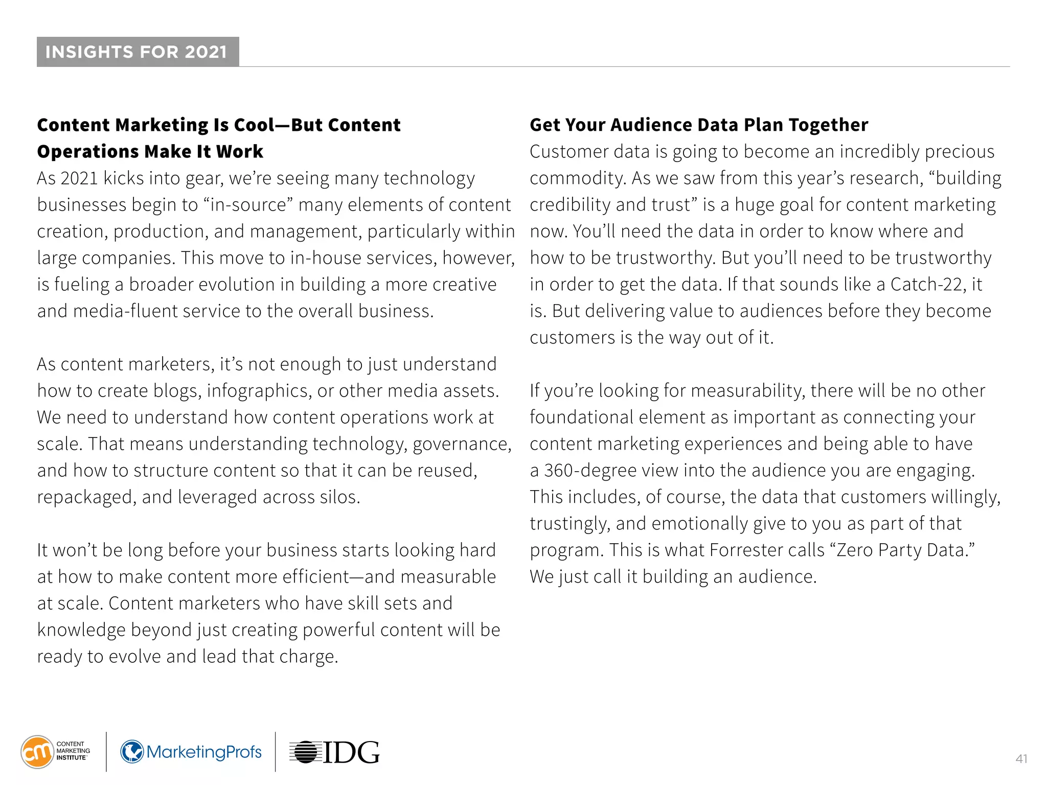 41
INSIGHTS FOR 2021
Content Marketing Is Cool—But Content
Operations Make It Work
As 2021 kicks into gear, we’re seeing many technology
businesses begin to “in-source” many elements of content
creation, production, and management, particularly within
large companies. This move to in-house services, however,
is fueling a broader evolution in building a more creative
and media-fluent service to the overall business.
As content marketers, it’s not enough to just understand
how to create blogs, infographics, or other media assets.
We need to understand how content operations work at
scale. That means understanding technology, governance,
and how to structure content so that it can be reused,
repackaged, and leveraged across silos.
It won’t be long before your business starts looking hard
at how to make content more efficient—and measurable
at scale. Content marketers who have skill sets and
knowledge beyond just creating powerful content will be
ready to evolve and lead that charge.
Get Your Audience Data Plan Together
Customer data is going to become an incredibly precious
commodity. As we saw from this year’s research, “building
credibility and trust” is a huge goal for content marketing
now. You’ll need the data in order to know where and
how to be trustworthy. But you’ll need to be trustworthy
in order to get the data. If that sounds like a Catch-22, it
is. But delivering value to audiences before they become
customers is the way out of it.
If you’re looking for measurability, there will be no other
foundational element as important as connecting your
content marketing experiences and being able to have
a 360-degree view into the audience you are engaging.
This includes, of course, the data that customers willingly,
trustingly, and emotionally give to you as part of that
program. This is what Forrester calls “Zero Party Data.”
We just call it building an audience.
 
