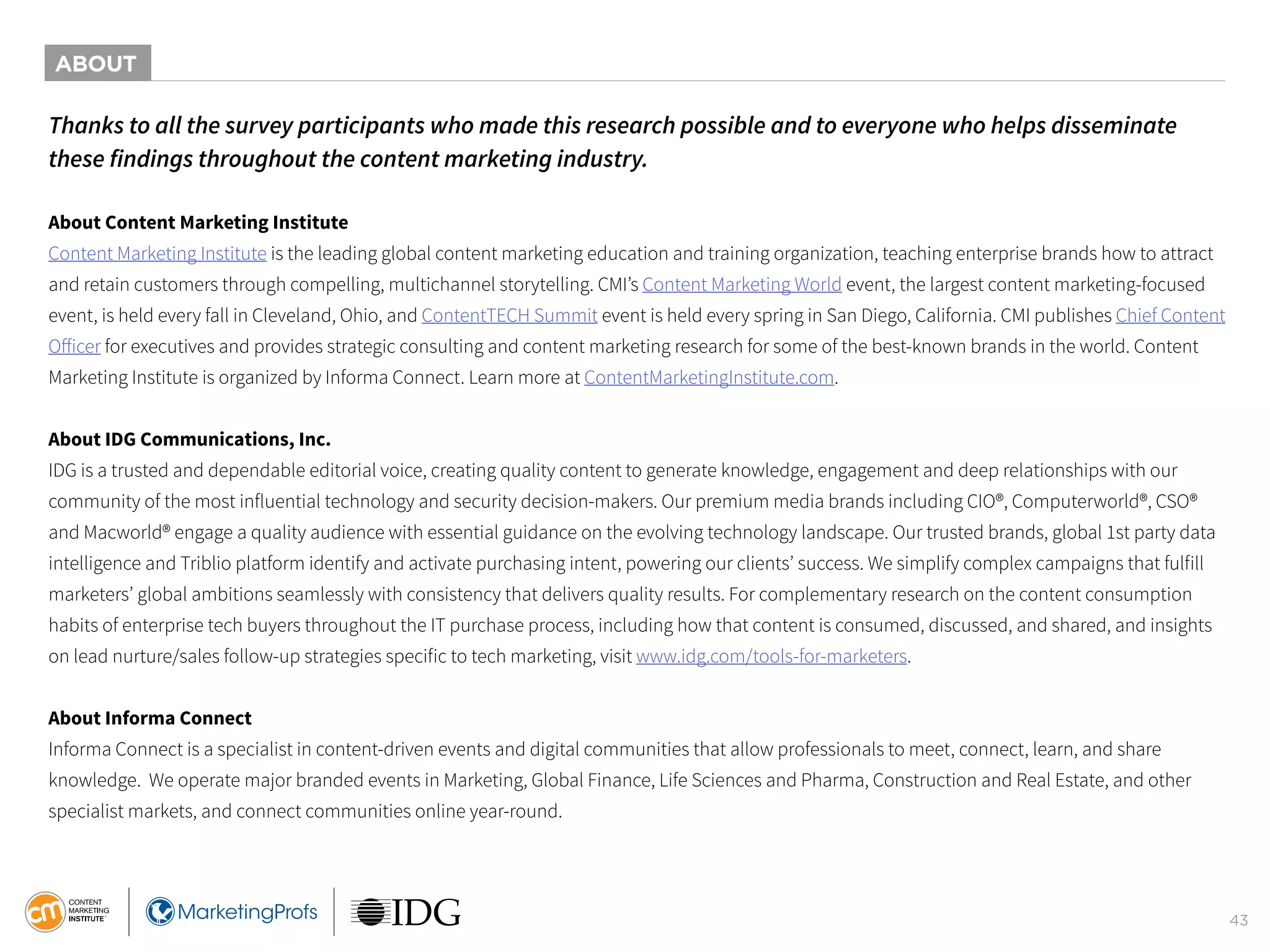 43
Thanks to all the survey participants who made this research possible and to everyone who helps disseminate
these findings throughout the content marketing industry.
About Content Marketing Institute
Content Marketing Institute is the leading global content marketing education and training organization, teaching enterprise brands how to attract
and retain customers through compelling, multichannel storytelling. CMI’s Content Marketing World event, the largest content marketing-focused
event, is held every fall in Cleveland, Ohio, and ContentTECH Summit event is held every spring in San Diego, California. CMI publishes Chief Content
Officer for executives and provides strategic consulting and content marketing research for some of the best-known brands in the world. Content
Marketing Institute is organized by Informa Connect. Learn more at ContentMarketingInstitute.com.
About IDG Communications, Inc.
IDG is a trusted and dependable editorial voice, creating quality content to generate knowledge, engagement and deep relationships with our
community of the most influential technology and security decision-makers. Our premium media brands including CIO®, Computerworld®, CSO®
and Macworld® engage a quality audience with essential guidance on the evolving technology landscape. Our trusted brands, global 1st party data
intelligence and Triblio platform identify and activate purchasing intent, powering our clients’ success. We simplify complex campaigns that fulfill
marketers’ global ambitions seamlessly with consistency that delivers quality results. For complementary research on the content consumption
habits of enterprise tech buyers throughout the IT purchase process, including how that content is consumed, discussed, and shared, and insights
on lead nurture/sales follow-up strategies specific to tech marketing, visit www.idg.com/tools-for-marketers.
About Informa Connect
Informa Connect is a specialist in content-driven events and digital communities that allow professionals to meet, connect, learn, and share
knowledge. We operate major branded events in Marketing, Global Finance, Life Sciences and Pharma, Construction and Real Estate, and other
specialist markets, and connect communities online year-round.
ABOUT
 