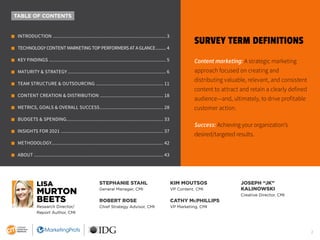 2
SURVEY TERM DEFINITIONS
Content marketing: A strategic marketing
approach focused on creating and
distributing valuable, relevant, and consistent
content to attract and retain a clearly defined
audience—and, ultimately, to drive profitable
customer action.
Success: Achieving your organization’s
desired/targeted results.
TABLE OF CONTENTS
m INTRODUCTION..................................................................................... 3
m TECHNOLOGY CONTENT MARKETING TOP PERFORMERS AT A GLANCE.......... 4
m KEY FINDINGS........................................................................................ 5
m MATURITY & STRATEGY.......................................................................... 6
m TEAM STRUCTURE & OUTSOURCING................................................... 11
m CONTENT CREATION & DISTRIBUTION................................................ 18
m METRICS, GOALS & OVERALL SUCCESS................................................ 28
m BUDGETS & SPENDING......................................................................... 33
m INSIGHTS FOR 2021............................................................................. 37
m METHODOLOGY.................................................................................... 42
m ABOUT................................................................................................. 43
LISA
MURTON
BEETS
Research Director/
Report Author, CMI
STEPHANIE STAHL
General Manager, CMI
ROBERT ROSE
Chief Strategy Advisor, CMI
KIM MOUTSOS
VP Content, CMI
CATHY McPHILLIPS
VP Marketing, CMI
JOSEPH “JK”
KALINOWSKI
Creative Director, CMI
 