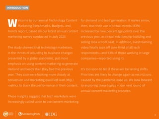 3
INTRODUCTION
Welcome to our annual Technology Content
Marketing Benchmarks, Budgets, and
Trends report, based on our latest annual content
marketing survey conducted in July 2020.
The study showed that technology marketers,
in the throes of adjusting to business changes
presented by a global pandemic, put more
emphasis on using content marketing to generate
demand and leads than they had the previous
year. They also were looking more closely at
conversion and marketing qualified lead (MQL)
metrics to track the performance of their content.
These insights suggest that tech marketers were
increasingly called upon to use content marketing
for demand and lead generation. It makes sense,
then, that their use of virtual events (83%)
increased by nine percentage points over the
previous year, as virtual relationship-building and
selling took a front seat. In addition, livestreaming
video finally took off (one-third of all tech
respondents—and 53% of those working in large
companies—reported using it).
It’s too soon to tell if these will be lasting shifts.
Priorities are likely to change again as restrictions
caused by the pandemic ease up. We look forward
to exploring these topics in our next round of
annual content marketing research.
3
 