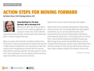40
INSIGHTS FOR 2021
Stop Waiting For The New
Normal—We’re Already In It
Welcome to 2021. You know, we spent
so much time in 2020 struggling for an
answer to “what now,” that it seemed
impossible to plan for 2021. And now we’re all wondering if
2021 is simply a replay of last year.
What can we do, then? We often mistakenly believe that
“what now” means we should take the experiences we had
in 2020 and try to predict the new normal future. Will it be
summer when we get back to normal? Will the vaccines
help? Will the economy improve? We often plan our “what
now” road map based on an assumption that our previous
experience helps us to see around corners.
Spoiler alert: No one really knows what will happen.
What we do know is that developing direct relationships
with consumers will increasingly depend on great digital
experiences. So, we can start planning with a self-
assessment of our content marketing plan. Remember
that answering “what now” is not trying to plan for “what’s
next.” Look at all the things that evolved this past year.
What things do you want to keep? What do you want to
change? What should you and your team stop doing? Then,
with those things in mind, ask yourself how you and your
team might change to prepare for whatever comes next.
ACTION STEPS FOR MOVING FORWARD
By Robert Rose, Chief Strategy Advisor, CMI
(continued on next page)
 