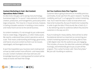 41
INSIGHTS FOR 2021
Content Marketing Is Cool—But Content
Operations Make It Work
As 2021 kicks into gear, we’re seeing many technology
businesses begin to “in-source” many elements of content
creation, production, and management, particularly within
large companies. This move to in-house services, however,
is fueling a broader evolution in building a more creative
and media-fluent service to the overall business.
As content marketers, it’s not enough to just understand
how to create blogs, infographics, or other media assets.
We need to understand how content operations work at
scale. That means understanding technology, governance,
and how to structure content so that it can be reused,
repackaged, and leveraged across silos.
It won’t be long before your business starts looking hard
at how to make content more efficient—and measurable
at scale. Content marketers who have skill sets and
knowledge beyond just creating powerful content will be
ready to evolve and lead that charge.
Get Your Audience Data Plan Together
Customer data is going to become an incredibly precious
commodity. As we saw from this year’s research, “building
credibility and trust” is a huge goal for content marketing
now. You’ll need the data in order to know where and
how to be trustworthy. But you’ll need to be trustworthy
in order to get the data. If that sounds like a Catch-22, it
is. But delivering value to audiences before they become
customers is the way out of it.
If you’re looking for measurability, there will be no other
foundational element as important as connecting your
content marketing experiences and being able to have
a 360-degree view into the audience you are engaging.
This includes, of course, the data that customers willingly,
trustingly, and emotionally give to you as part of that
program. This is what Forrester calls “Zero Party Data.”
We just call it building an audience.
 