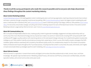 43
Thanks to all the survey participants who made this research possible and to everyone who helps disseminate
these findings throughout the content marketing industry.
About Content Marketing Institute
Content Marketing Institute is the leading global content marketing education and training organization, teaching enterprise brands how to attract
and retain customers through compelling, multichannel storytelling. CMI’s Content Marketing World event, the largest content marketing-focused
event, is held every fall in Cleveland, Ohio, and ContentTECH Summit event is held every spring in San Diego, California. CMI publishes Chief Content
Officer for executives and provides strategic consulting and content marketing research for some of the best-known brands in the world. Content
Marketing Institute is organized by Informa Connect. Learn more at ContentMarketingInstitute.com.
About IDG Communications, Inc.
IDG is a trusted and dependable editorial voice, creating quality content to generate knowledge, engagement and deep relationships with our
community of the most influential technology and security decision-makers. Our premium media brands including CIO®, Computerworld®, CSO®
and Macworld® engage a quality audience with essential guidance on the evolving technology landscape. Our trusted brands, global 1st party data
intelligence and Triblio platform identify and activate purchasing intent, powering our clients’ success. We simplify complex campaigns that fulfill
marketers’ global ambitions seamlessly with consistency that delivers quality results. For complementary research on the content consumption
habits of enterprise tech buyers throughout the IT purchase process, including how that content is consumed, discussed, and shared, and insights
on lead nurture/sales follow-up strategies specific to tech marketing, visit www.idg.com/tools-for-marketers.
About Informa Connect
Informa Connect is a specialist in content-driven events and digital communities that allow professionals to meet, connect, learn, and share
knowledge. We operate major branded events in Marketing, Global Finance, Life Sciences and Pharma, Construction and Real Estate, and other
specialist markets, and connect communities online year-round.
ABOUT
 