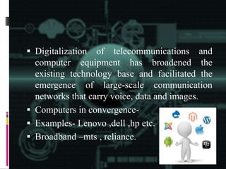  Digitalization of telecommunications and
computer equipment has broadened the
existing technology base and facilitated the
emergence of large-scale communication
networks that carry voice, data and images.
 Computers in convergence-
 Examples- Lenovo ,dell ,hp etc.
 Broadband –mts , reliance.
 