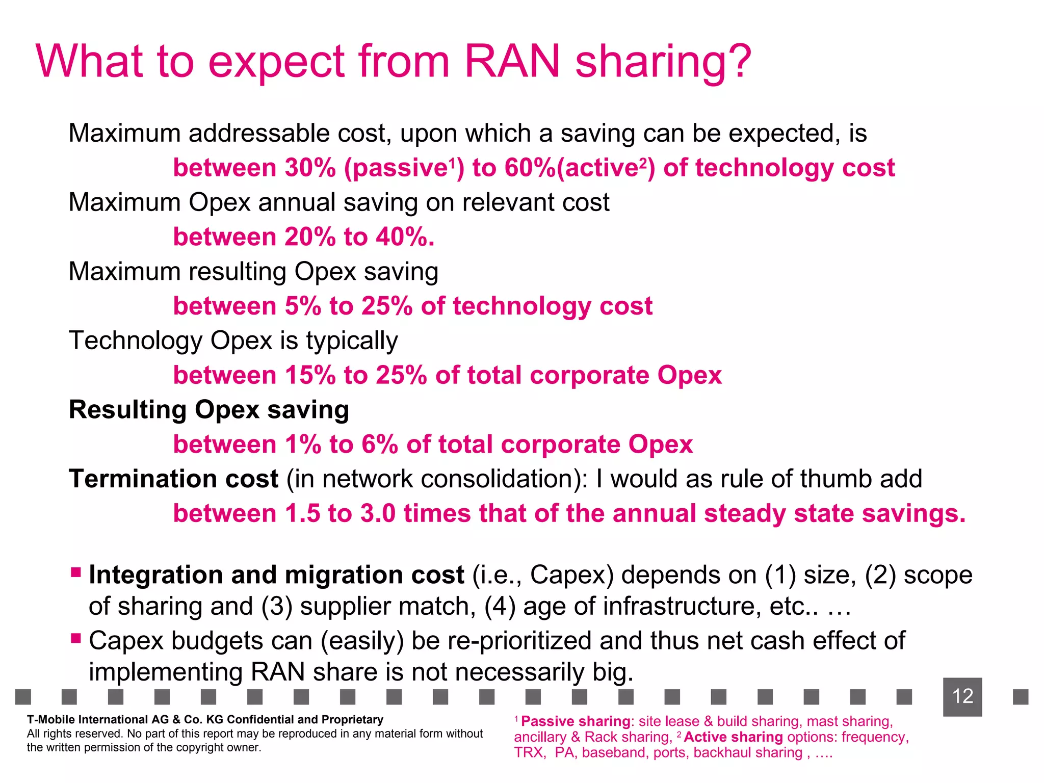 What to expect from RAN sharing?   Maximum addressable cost, upon which a saving can be expected, is between 30% (passive 1 ) to 60%(active 2 ) of technology cost Maximum Opex annual saving on relevant cost between 20% to 40%. Maximum resulting Opex saving between 5% to 25% of technology cost Technology Opex is typically between 15% to 25% of total corporate Opex Resulting Opex saving between 1% to 6% of total corporate Opex   Termination cost  (in network consolidation): I would as rule of thumb add between 1.5 to 3.0 times that of the annual steady state savings. Integration and migration cost  (i.e., Capex) depends on (1) size, (2) scope of sharing and (3) supplier match, (4) age of infrastructure, etc.. …  Capex budgets can (easily) be re-prioritized and thus net cash effect of implementing RAN share is not necessarily big. 1  Passive sharing : site lease & build sharing, mast sharing, ancillary & Rack sharing,  2  Active sharing  options: frequency, TRX,  PA, baseband, ports, backhaul sharing , ….  T-Mobile International AG & Co. KG Confidential and Proprietary All rights reserved. No part of this report may be reproduced in any material form without  the written permission of the copyright owner. 